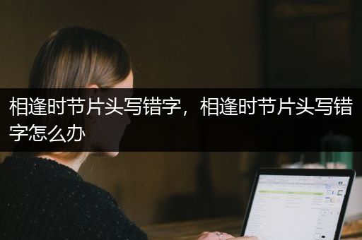 相逢时节片头写错字，相逢时节片头写错字怎么办